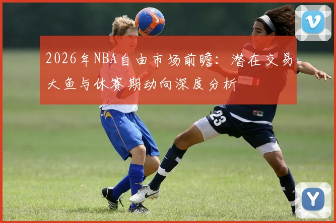 2026年NBA自由市场前瞻：潜在交易大鱼与休赛期动向深度分析