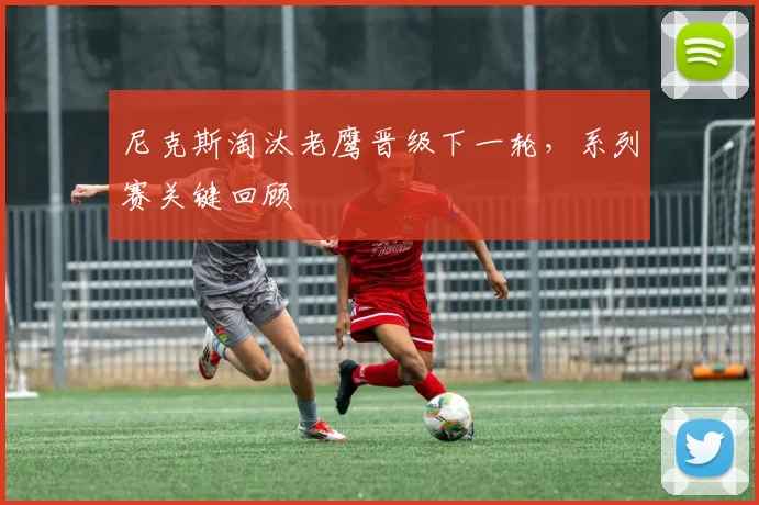 尼克斯淘汰老鹰晋级下一轮,系列赛关键回顾