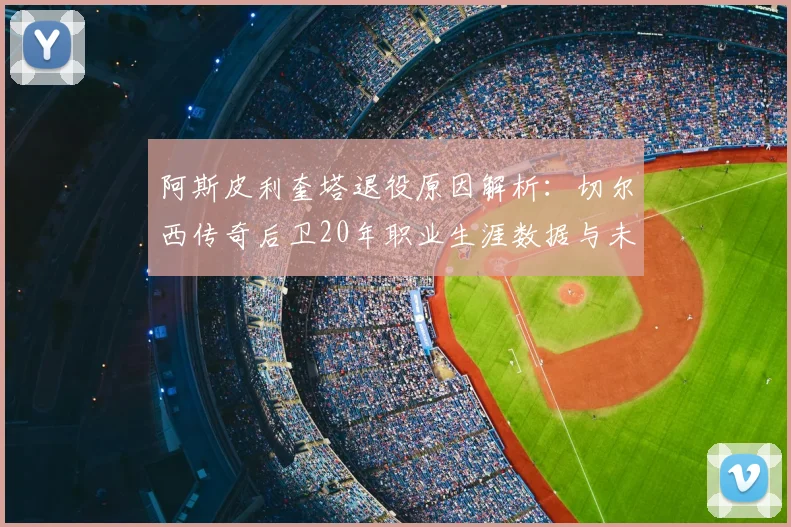 阿斯皮利奎塔退役原因解析：切尔西传奇后卫20年职业生涯数据与未来规划