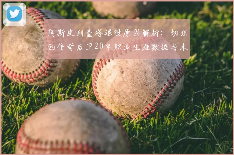 阿斯皮利奎塔退役原因解析：切尔西传奇后卫20年职业生涯数据与未来规划