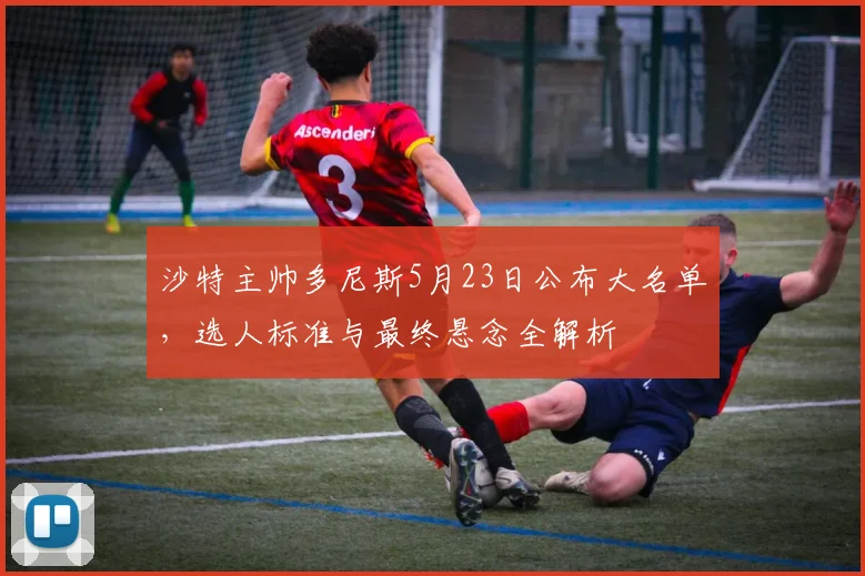 沙特主帅多尼斯5月23日公布大名单，选人标准与最终悬念全解析