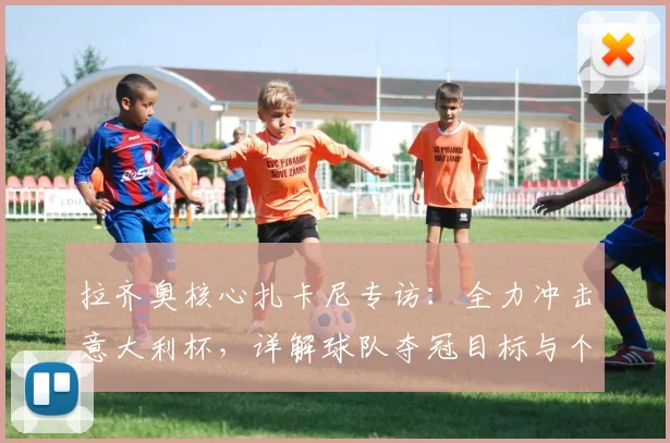 拉齐奥核心扎卡尼专访：全力冲击意大利杯，详解球队夺冠目标与个人状态