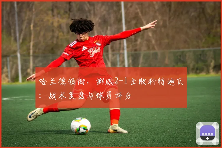 哈兰德领衔，挪威2-1击败科特迪瓦：战术复盘与球员评分