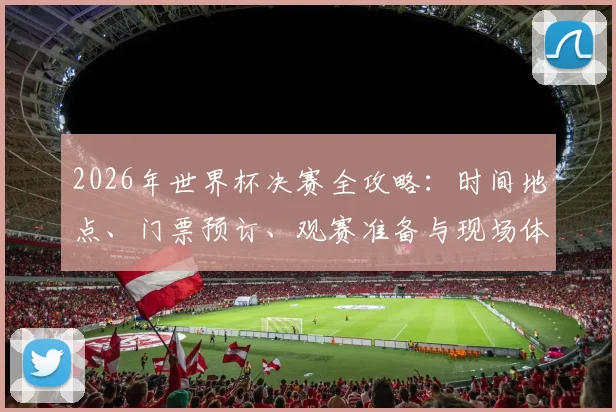 2026年世界杯决赛全攻略：时间地点、门票预订、观赛准备与现场体验指南