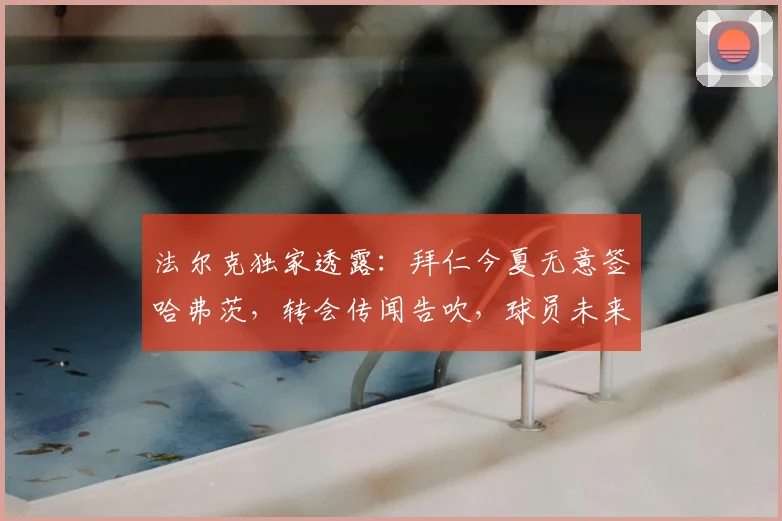 法尔克独家透露:拜仁今夏无意签哈弗茨,转会传闻告吹,球员未来成谜