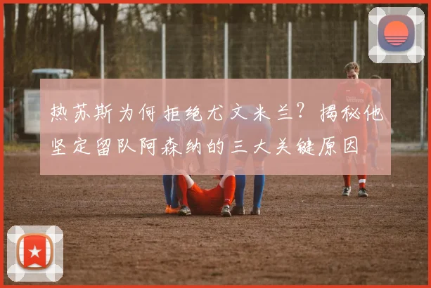 热苏斯为何拒绝尤文米兰？揭秘他坚定留队阿森纳的三大关键原因