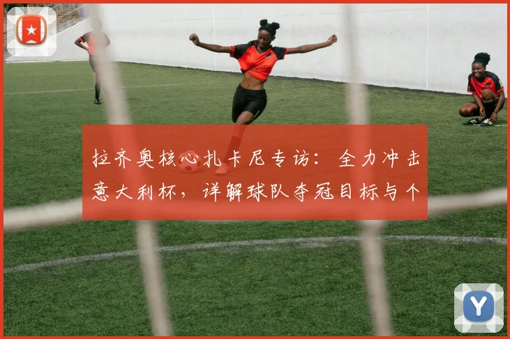 拉齐奥核心扎卡尼专访:全力冲击意大利杯,详解球队夺冠目标与个人状态