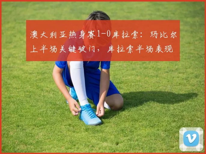 澳大利亚热身赛1-0库拉索:玛比尔上半场关键破门,库拉索半场表现解析